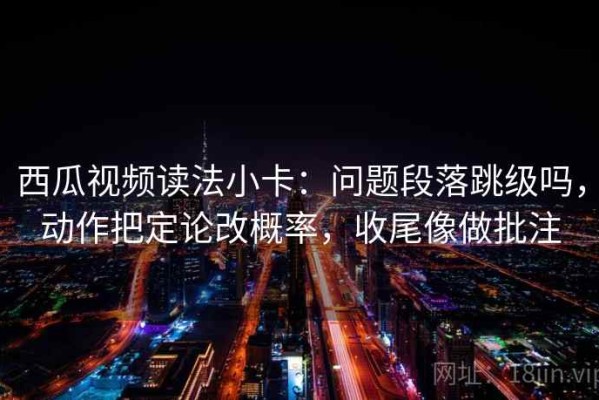 西瓜视频读法小卡：问题段落跳级吗，动作把定论改概率，收尾像做批注