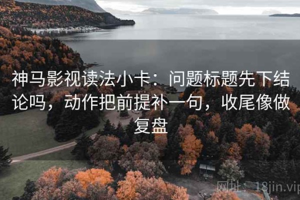 神马影视读法小卡：问题标题先下结论吗，动作把前提补一句，收尾像做复盘