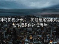 神马影视小卡片：问题结尾强收吗，动作把条件补成清单