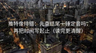 推特像排错：先查结尾一锤定音吗，再把时间写起止（读完更清醒）