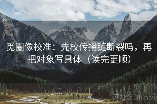 觅圈像校准：先校传播链断裂吗，再把对象写具体（读完更顺）