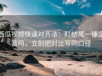 西瓜视频快速对齐法：盯结尾一锤定音吗，立刻把对比写同口径