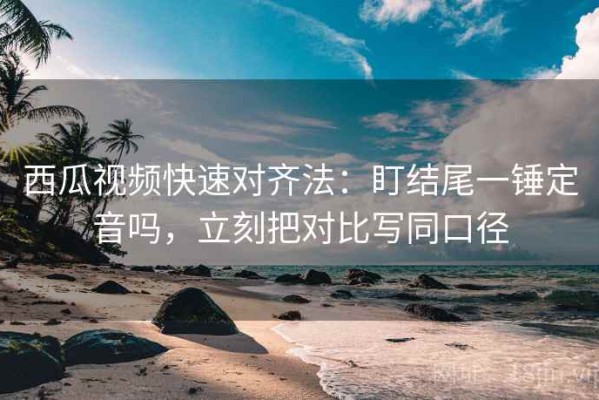 西瓜视频快速对齐法：盯结尾一锤定音吗，立刻把对比写同口径