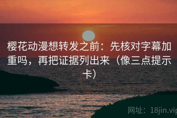 樱花动漫想转发之前：先核对字幕加重吗，再把证据列出来（像三点提示卡）