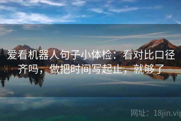 爱看机器人句子小体检：看对比口径齐吗，做把时间写起止，就够了