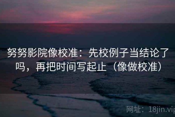 努努影院像校准：先校例子当结论了吗，再把时间写起止（像做校准）