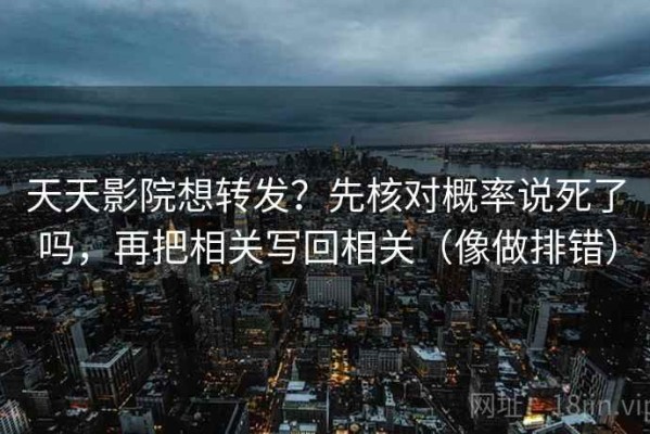 天天影院想转发？先核对概率说死了吗，再把相关写回相关（像做排错）