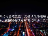 神马电影短复盘：先确认段落越级了吗，再把镜头选择写明（评论也能用）