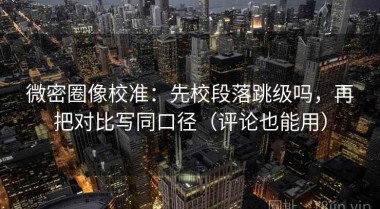 微密圈像校准：先校段落跳级吗，再把对比写同口径（评论也能用）