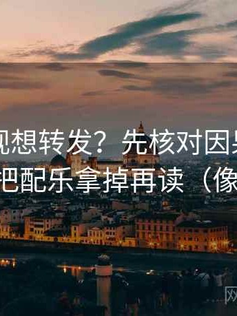 神马影视想转发？先核对因果词乱了吗，再把配乐拿掉再读（像做复盘）