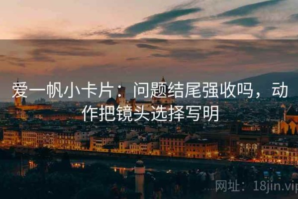爱一帆小卡片：问题结尾强收吗，动作把镜头选择写明