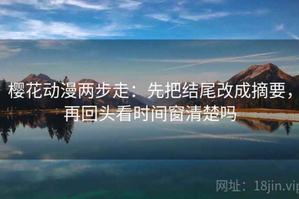 樱花动漫两步走：先把结尾改成摘要，再回头看时间窗清楚吗