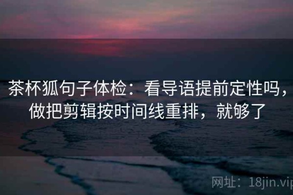 茶杯狐句子体检：看导语提前定性吗，做把剪辑按时间线重排，就够了