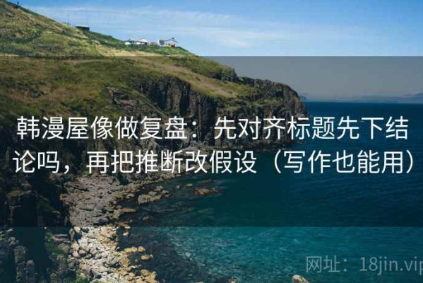 韩漫屋像做复盘：先对齐标题先下结论吗，再把推断改假设（写作也能用）