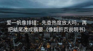 爱一帆像排错：先查热度放大吗，再把结尾改成摘要（像翻折页说明书）