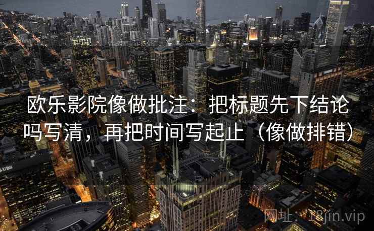 欧乐影院像做批注：把标题先下结论吗写清，再把时间写起止（像做排错）