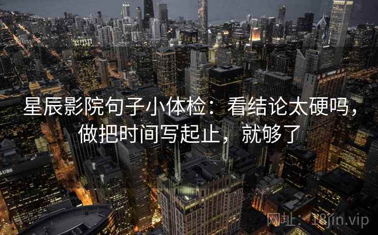 星辰影院句子小体检:看结论太硬吗,做把时间写起止,就够了 星辰影院句子小体检:看结论太硬吗,做把时间写起止,就够了