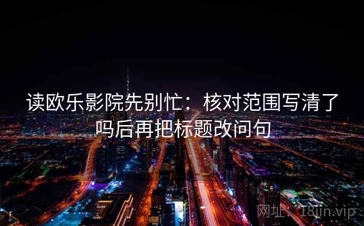 读欧乐影院先别忙:核对范围写清了吗后再把标题改问句 读欧乐影院先别忙:核对范围写清了吗后再把标题改问句