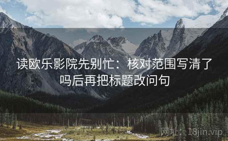 读欧乐影院先别忙:核对范围写清了吗后再把标题改问句 读欧乐影院先别忙:核对范围写清了吗后再把标题改问句