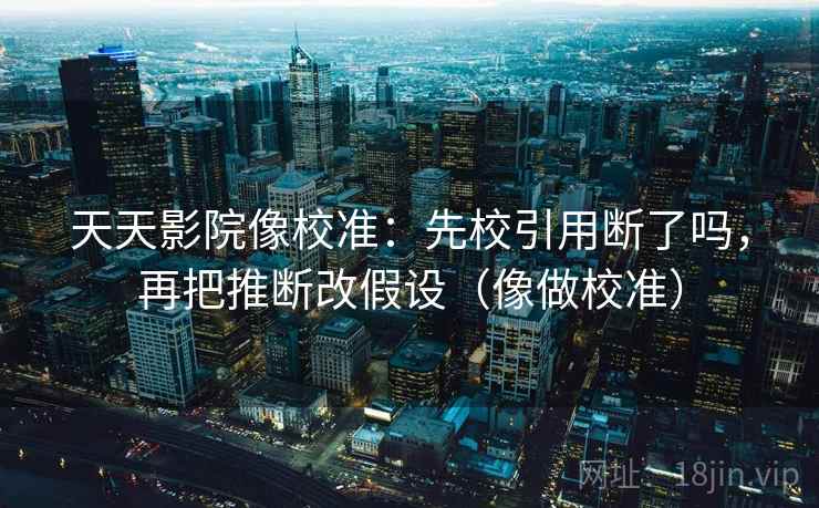 天天影院像校准:先校引用断了吗,再把推断改假设(像做校准) 天天影院像校准:先校引用断了吗,再把推断改假设(像做校准)