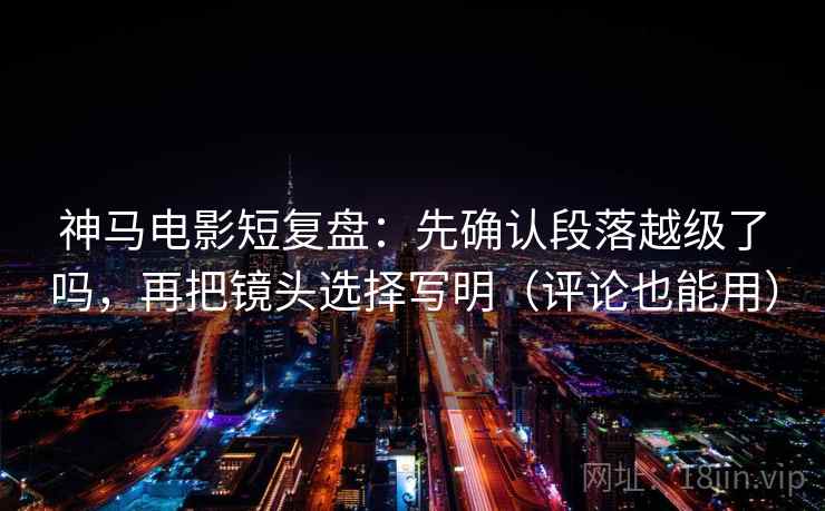 神马电影短复盘:先确认段落越级了吗,再把镜头选择写明(评论也能用) 神马电影短复盘:先确认段落越级了吗,再把镜头选择写明(评论也能用)
