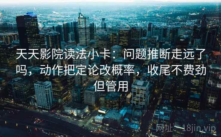 天天影院读法小卡:问题推断走远了吗,动作把定论改概率,收尾不费劲但管用 天天影院读法小卡:问题推断走远了吗,动作把定论改概率,收尾不费劲但管用