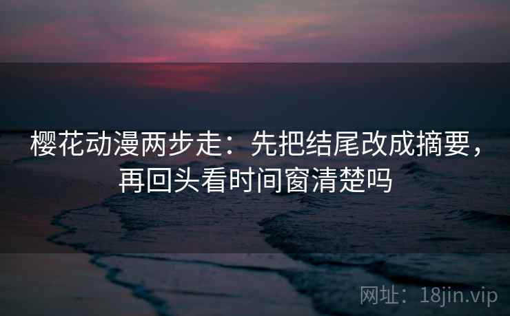 樱花动漫两步走：先把结尾改成摘要，再回头看时间窗清楚吗