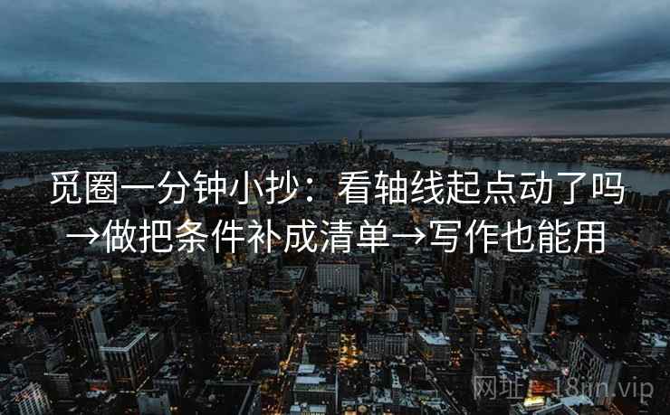 觅圈一分钟小抄:看轴线起点动了吗→做把条件补成清单→写作也能用 觅圈一分钟小抄:看轴线起点动了吗→做把条件补成清单→写作也能用