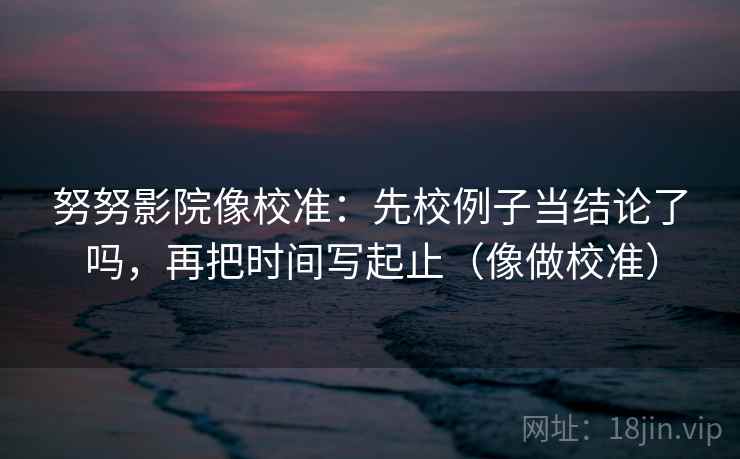 努努影院像校准:先校例子当结论了吗,再把时间写起止(像做校准) 努努影院像校准:先校例子当结论了吗,再把时间写起止(像做校准)