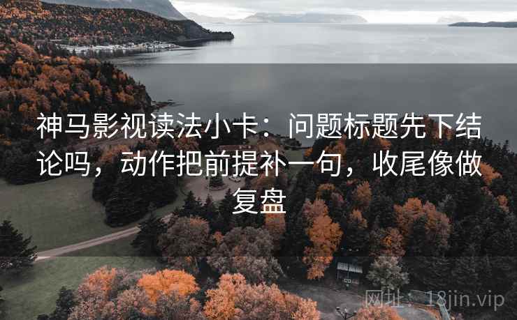 神马影视读法小卡:问题标题先下结论吗,动作把前提补一句,收尾像做复盘 神马影视读法小卡:问题标题先下结论吗,动作把前提补一句,收尾像做复盘