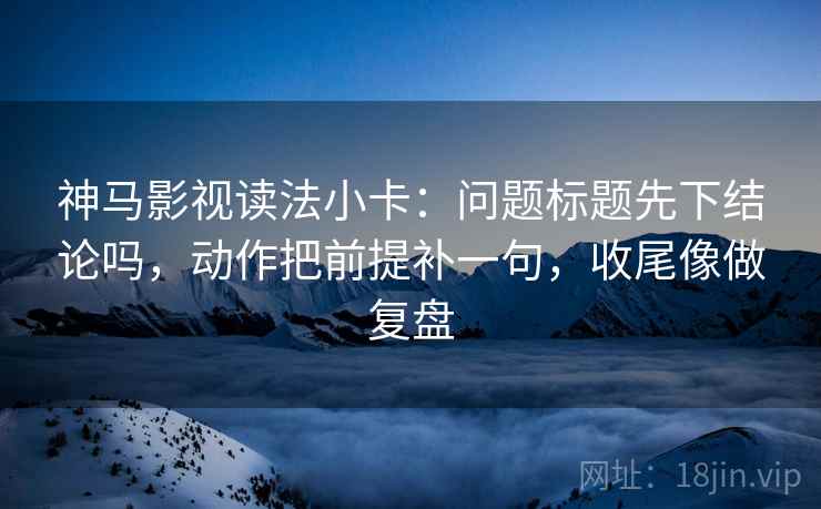 神马影视读法小卡:问题标题先下结论吗,动作把前提补一句,收尾像做复盘 神马影视读法小卡:问题标题先下结论吗,动作把前提补一句,收尾像做复盘