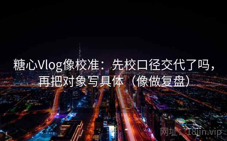 糖心Vlog像校准:先校口径交代了吗,再把对象写具体(像做复盘) 糖心Vlog像校准:先校口径交代了吗,再把对象写具体(像做复盘)