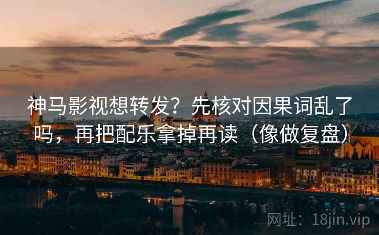 神马影视想转发?先核对因果词乱了吗,再把配乐拿掉再读(像做复盘) 神马影视想转发?先核对因果词乱了吗,再把配乐拿掉再读(像做复盘)