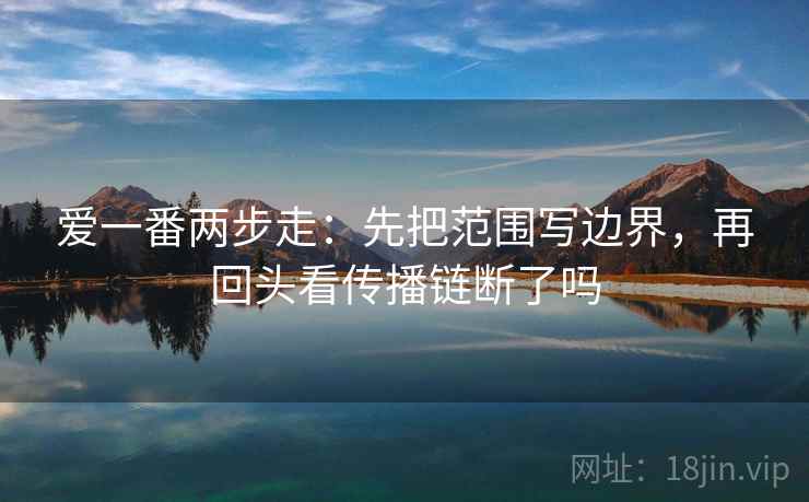 爱一番两步走:先把范围写边界,再回头看传播链断了吗 爱一番两步走:先把范围写边界,再回头看传播链断了吗