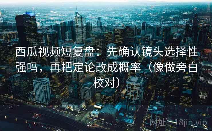 西瓜视频短复盘：先确认镜头选择性强吗，再把定论改成概率（像做旁白校对）