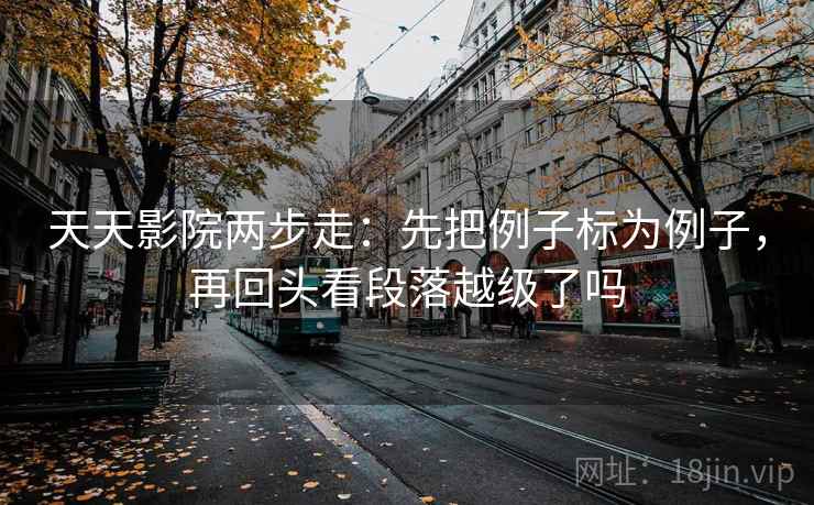 天天影院两步走:先把例子标为例子,再回头看段落越级了吗 天天影院两步走:先把例子标为例子,再回头看段落越级了吗