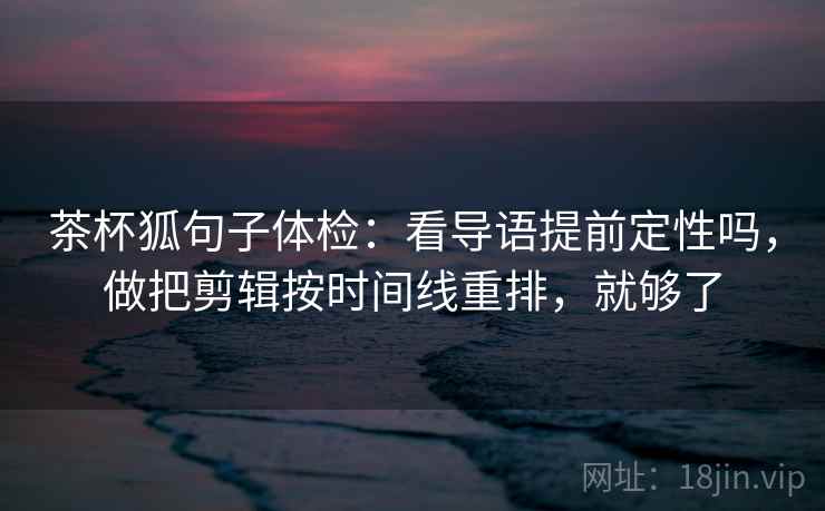 茶杯狐句子体检:看导语提前定性吗,做把剪辑按时间线重排,就够了 茶杯狐句子体检:看导语提前定性吗,做把剪辑按时间线重排,就够了