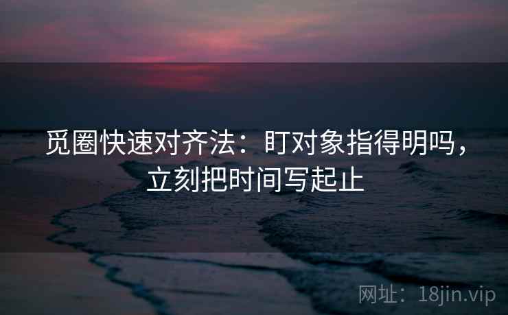 觅圈快速对齐法:盯对象指得明吗,立刻把时间写起止 觅圈快速对齐法:盯对象指得明吗,立刻把时间写起止