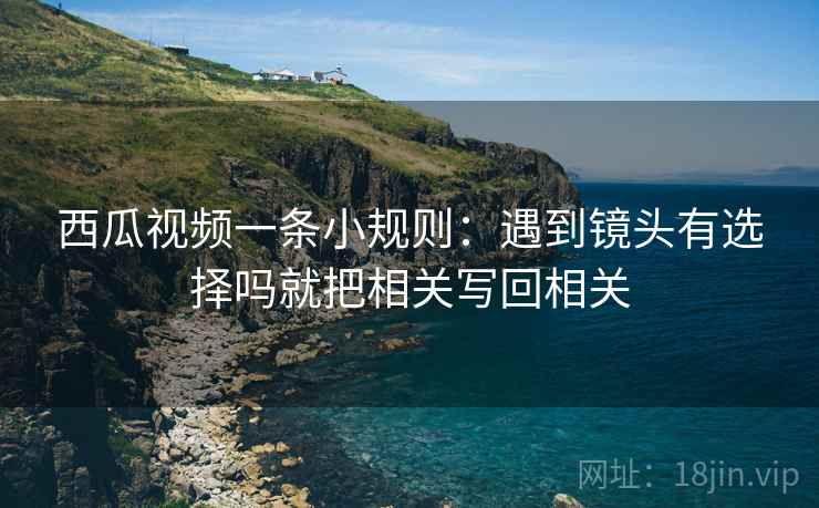 西瓜视频一条小规则:遇到镜头有选择吗就把相关写回相关 西瓜视频一条小规则:遇到镜头有选择吗就把相关写回相关