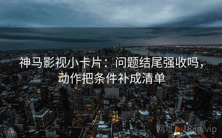 神马影视小卡片:问题结尾强收吗,动作把条件补成清单 神马影视小卡片:问题结尾强收吗,动作把条件补成清单