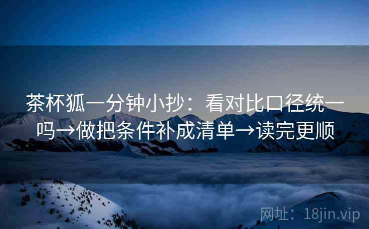 茶杯狐一分钟小抄:看对比口径统一吗→做把条件补成清单→读完更顺 茶杯狐一分钟小抄:看对比口径统一吗→做把条件补成清单→读完更顺