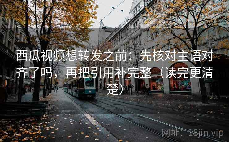 西瓜视频想转发之前:先核对主语对齐了吗,再把引用补完整(读完更清楚) 西瓜视频想转发之前:先核对主语对齐了吗,再把引用补完整(读完更清楚)