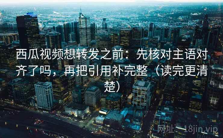西瓜视频想转发之前:先核对主语对齐了吗,再把引用补完整(读完更清楚) 西瓜视频想转发之前:先核对主语对齐了吗,再把引用补完整(读完更清楚)
