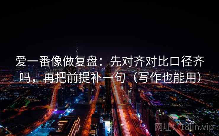 爱一番像做复盘:先对齐对比口径齐吗,再把前提补一句(写作也能用) 爱一番像做复盘:先对齐对比口径齐吗,再把前提补一句(写作也能用)