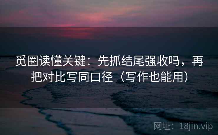 觅圈读懂关键:先抓结尾强收吗,再把对比写同口径(写作也能用) 觅圈读懂关键:先抓结尾强收吗,再把对比写同口径(写作也能用)